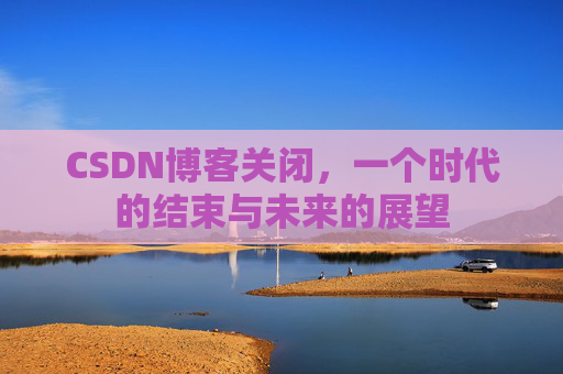 CSDN博客关闭，一个时代的结束与未来的展望